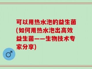 可以用热水泡的益生菌(如何用热水泡出高效益生菌——生物技术专家分享)
