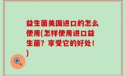 益生菌美国进口的怎么使用(怎样使用进口益生菌？享受它的好处！)