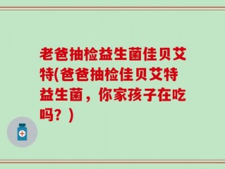 老爸抽检益生菌佳贝艾特(爸爸抽检佳贝艾特益生菌，你家孩子在吃吗？)