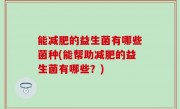 能减肥的益生菌有哪些菌种(能帮助减肥的益生菌有哪些？)