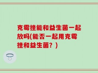 克霉挫能和益生菌一起放吗(能否一起用克霉挫和益生菌？)