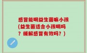 感冒能喝益生菌嘛小孩(益生菌适合小孩喝吗？缓解感冒有效吗？)