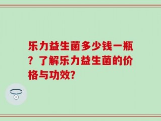 乐力益生菌多少钱一瓶？了解乐力益生菌的价格与功效？