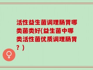 活性益生菌调理肠胃哪类菌类好(益生菌中哪类活性菌优质调理肠胃？)