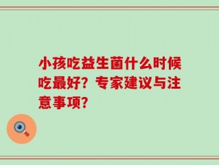 小孩吃益生菌什么时候吃最好？专家建议与注意事项？