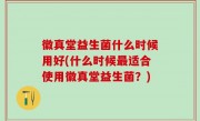 徽真堂益生菌什么时候用好(什么时候最适合使用徽真堂益生菌？)