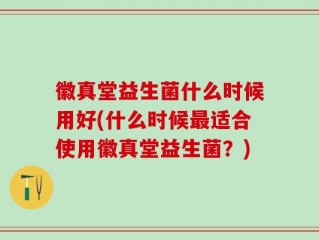 徽真堂益生菌什么时候用好(什么时候最适合使用徽真堂益生菌？)