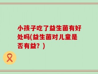 小孩子吃了益生菌有好处吗(益生菌对儿童是否有益？)
