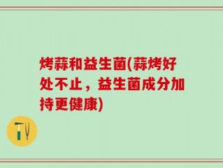 烤蒜和益生菌(蒜烤好处不止，益生菌成分加持更健康)