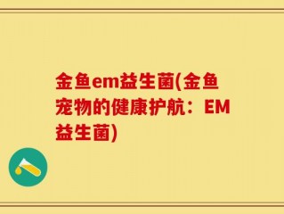 金鱼em益生菌(金鱼宠物的健康护航：EM益生菌)