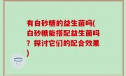 有白砂糖的益生菌吗(白砂糖能搭配益生菌吗？探讨它们的配合效果)