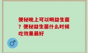 便秘晚上可以喝益生菌？便秘益生菌什么时候吃效果最好