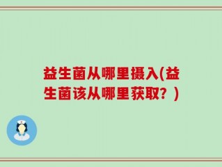 益生菌从哪里摄入(益生菌该从哪里获取？)
