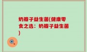奶瓣子益生菌(健康零食之选：奶瓣子益生菌)