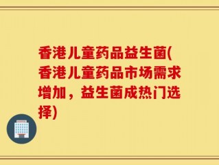 香港儿童药品益生菌(香港儿童药品市场需求增加，益生菌成热门选择)