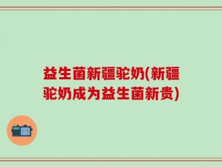 益生菌新疆驼奶(新疆驼奶成为益生菌新贵)