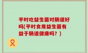 平时吃益生菌对肠道好吗(平时食用益生菌有益于肠道健康吗？)