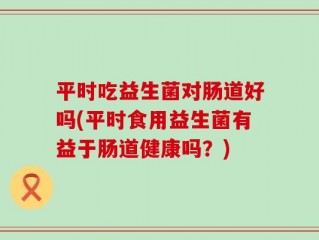 平时吃益生菌对肠道好吗(平时食用益生菌有益于肠道健康吗？)