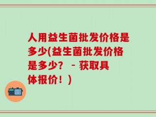 人用益生菌批发价格是多少(益生菌批发价格是多少？ - 获取具体报价！)