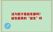 活力因子是益生菌吗？益生菌真的“益生”吗