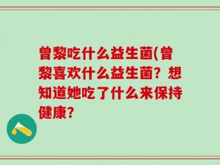 曾黎吃什么益生菌(曾黎喜欢什么益生菌？想知道她吃了什么来保持健康？