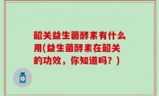 韶关益生菌酵素有什么用(益生菌酵素在韶关的功效，你知道吗？)