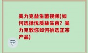 吴力克益生菌视频(如何选择优质益生菌？吴力克教你如何挑选正宗产品)