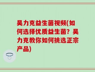 吴力克益生菌视频(如何选择优质益生菌？吴力克教你如何挑选正宗产品)