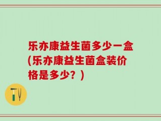 乐亦康益生菌多少一盒(乐亦康益生菌盒装价格是多少？)