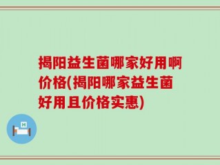 揭阳益生菌哪家好用啊价格(揭阳哪家益生菌好用且价格实惠)