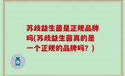 苏歧益生菌是正规品牌吗(苏歧益生菌真的是一个正规的品牌吗？)