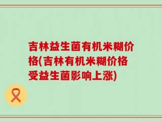 吉林益生菌有机米糊价格(吉林有机米糊价格受益生菌影响上涨)