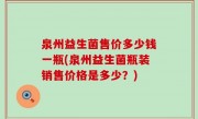 泉州益生菌售价多少钱一瓶(泉州益生菌瓶装销售价格是多少？)