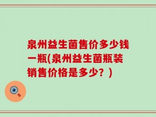泉州益生菌售价多少钱一瓶(泉州益生菌瓶装销售价格是多少？)