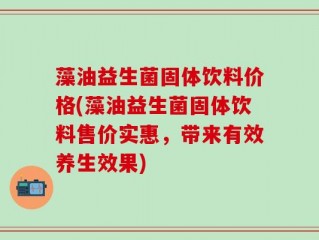 藻油益生菌固体饮料价格(藻油益生菌固体饮料售价实惠，带来有效养生效果)