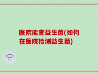 医院能查益生菌(如何在医院检测益生菌)
