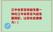 江中白芸豆和益生菌一块吃江中白芸豆与益生菌搭配，让你吃出健康力！)