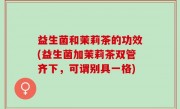 益生菌和茉莉茶的功效(益生菌加茉莉茶双管齐下，可谓别具一格)