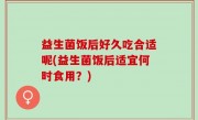 益生菌饭后好久吃合适呢(益生菌饭后适宜何时食用？)