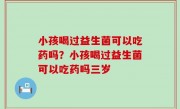 小孩喝过益生菌可以吃药吗？小孩喝过益生菌可以吃药吗三岁