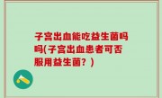 子宫出血能吃益生菌吗吗(子宫出血患者可否服用益生菌？)