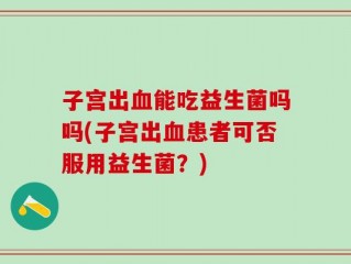 子宫出血能吃益生菌吗吗(子宫出血患者可否服用益生菌？)