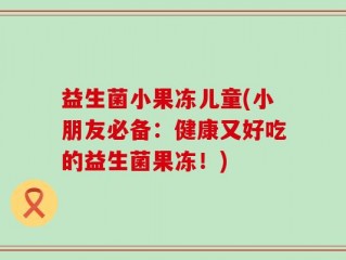 益生菌小果冻儿童(小朋友必备：健康又好吃的益生菌果冻！)