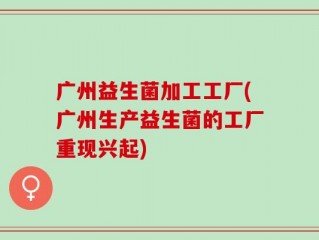 广州益生菌加工工厂(广州生产益生菌的工厂重现兴起)