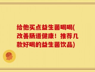 给他买点益生菌喝喝(改善肠道健康！推荐几款好喝的益生菌饮品)