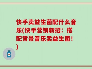 快手卖益生菌配什么音乐(快手营销新招：搭配背景音乐卖益生菌！)