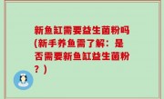 新鱼缸需要益生菌粉吗(新手养鱼需了解：是否需要新鱼缸益生菌粉？)