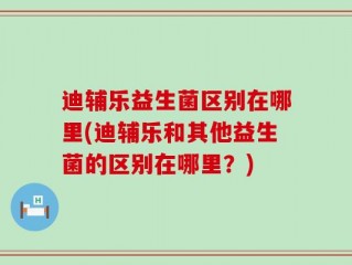迪辅乐益生菌区别在哪里(迪辅乐和其他益生菌的区别在哪里？)