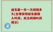 益生菌一天一次间隔多久(合理安排益生菌摄入时间，关注间隔时间提示)