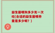 益生菌喂狗多少克一次吃(合适的益生菌喂养量是多少呢？)